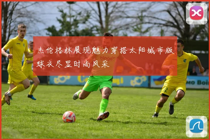 杰伦格林展现魅力穿搭太阳城市版球衣尽显时尚风采