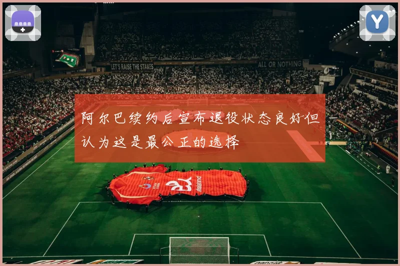 阿尔巴续约后宣布退役状态良好但认为这是最公正的选择