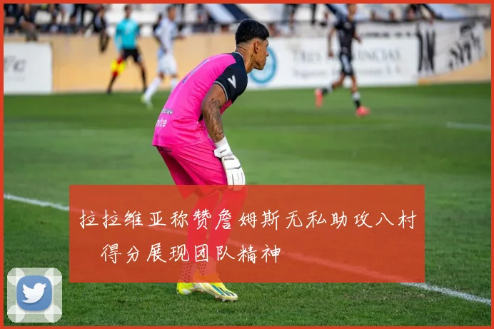 拉拉维亚称赞詹姆斯无私助攻八村塁得分展现团队精神