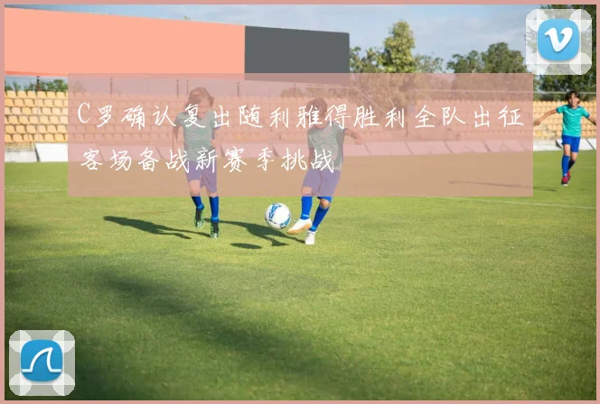 C罗确认复出随利雅得胜利全队出征客场备战新赛季挑战