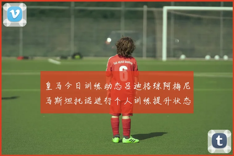皇马今日训练动态吕迪格琼阿梅尼马斯坦托诺进行个人训练提升状态