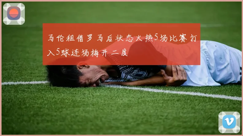 马伦租借罗马后状态火热5场比赛打入5球连场梅开二度