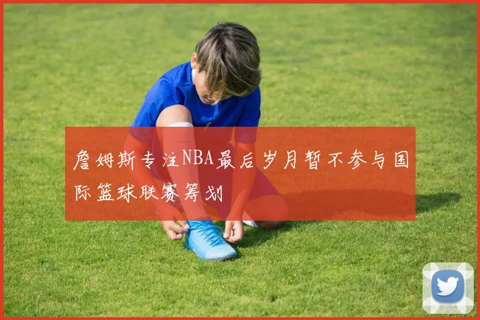 詹姆斯专注NBA最后岁月暂不参与国际篮球联赛筹划