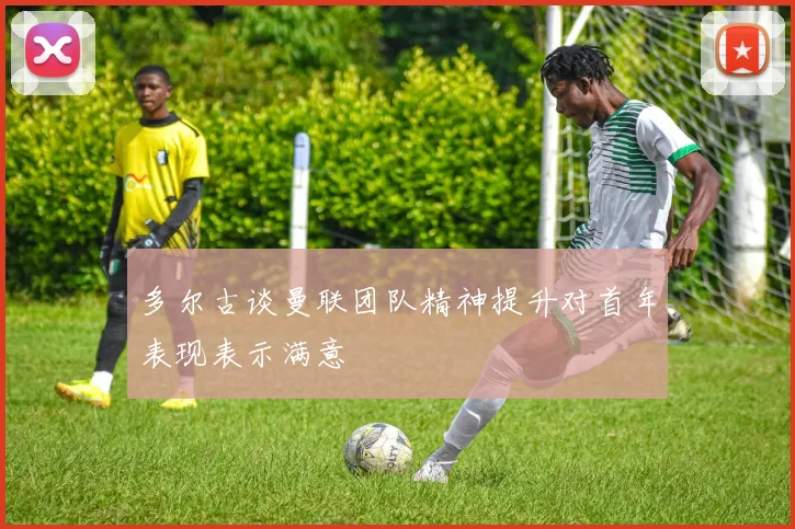 多尔古谈曼联团队精神提升对首年表现表示满意