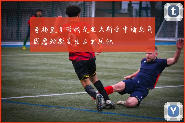 夸梅直言若我是里夫斯会申请交易因詹姆斯复出后打压他