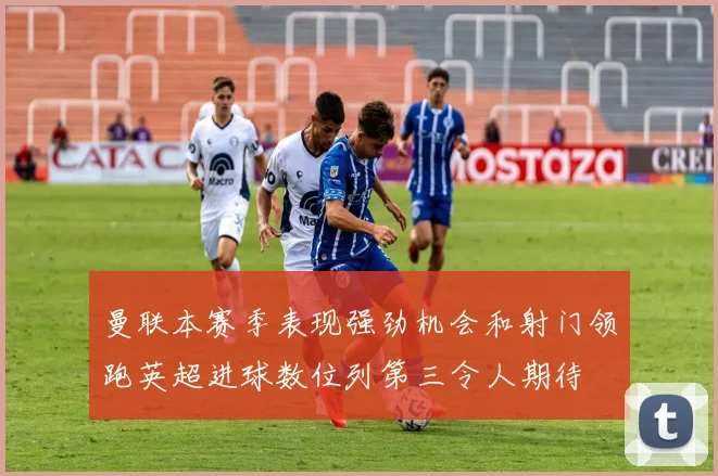 曼联本赛季表现强劲机会和射门领跑英超进球数位列第三令人期待