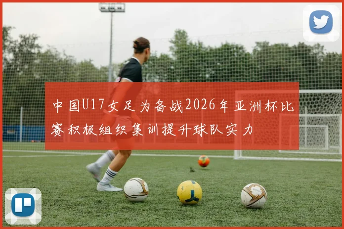中国U17女足为备战2026年亚洲杯比赛积极组织集训提升球队实力