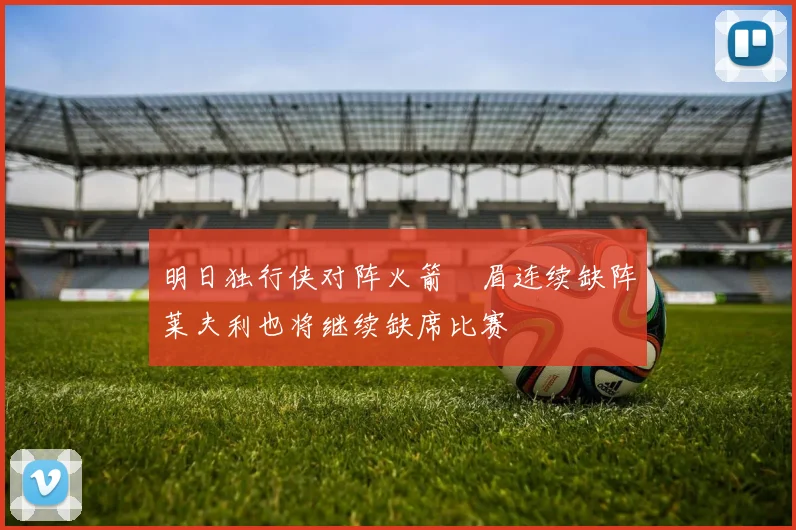 明日独行侠对阵火箭濃眉连续缺阵莱夫利也将继续缺席比赛