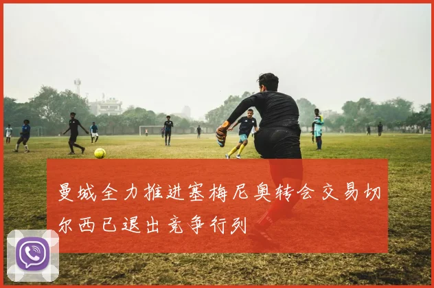 曼城全力推进塞梅尼奥转会交易切尔西已退出竞争行列