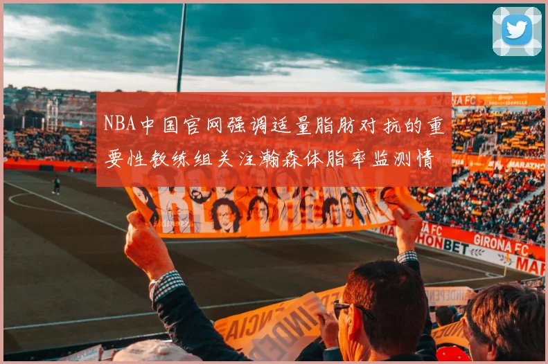 NBA中国官网强调适量脂肪对抗的重要性教练组关注瀚森体脂率监测情况