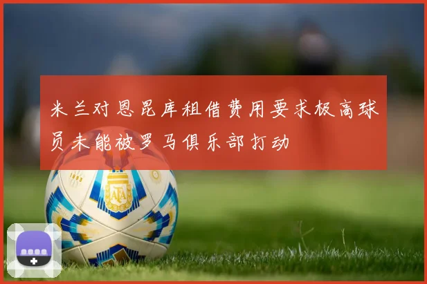 米兰对恩昆库租借费用要求极高球员未能被罗马俱乐部打动