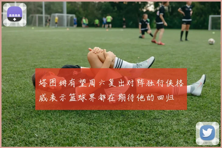 塔图姆有望周六复出对阵独行侠格威表示篮球界都在期待他的回归