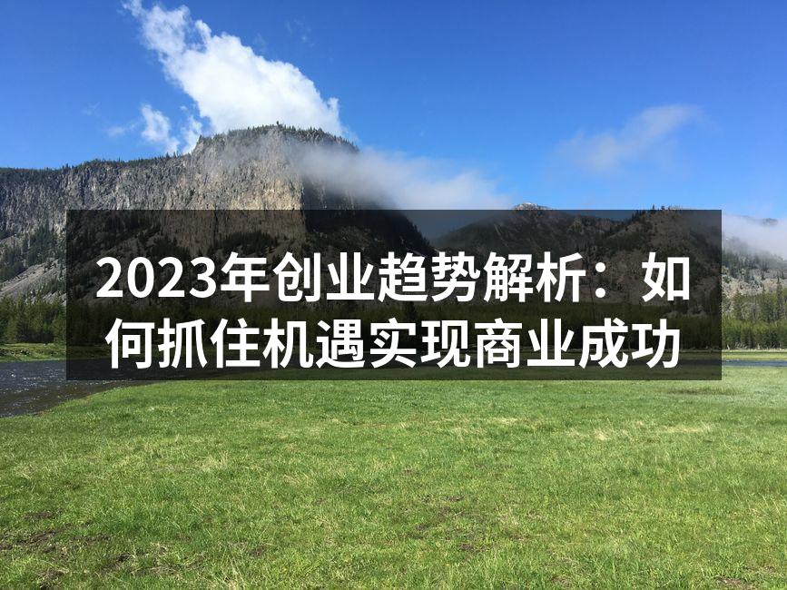 2023年创业趋势解析：如何抓住机遇实现商业成功